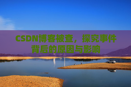 CSDN博客被查，探究事件背后的原因与影响